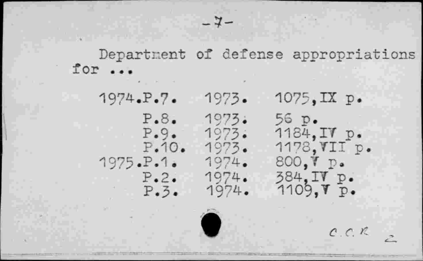 ﻿-7-
Departnent of defense appropriations for ...
1974.	P.7.
P.8.
P.9.
P.1O.
1975.	P.1.
P.2.
P.3.
1973.
1973.
1973.
1973.
1974.
1974.
1974.
1075,IX p.
56 p.
1184,IT p.
1173,TIT p.
800,T p.
584,IT p.
1109,T p.
0 C. K